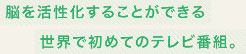 脳を活性化することができる世界で初めてのテレビ番組。